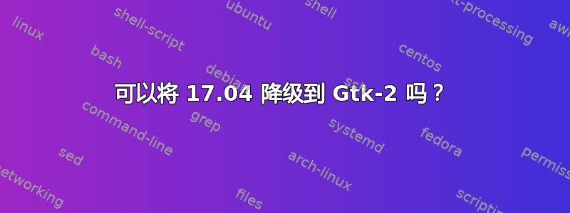 可以将 17.04 降级到 Gtk-2 吗？