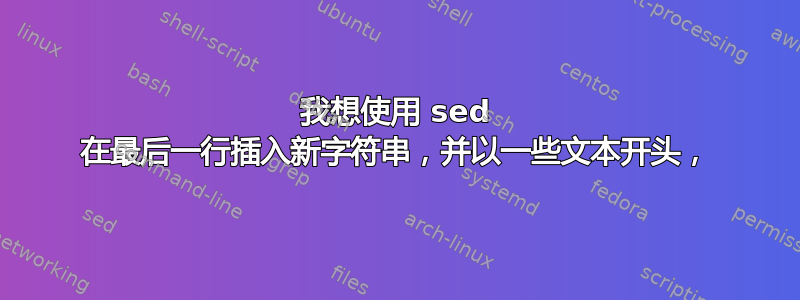 我想使用 sed 在最后一行插入新字符串，并以一些文本开头，