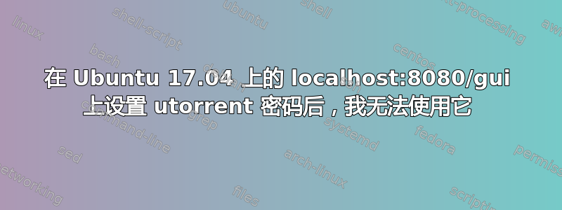 在 Ubuntu 17.04 上的 localhost:8080/gui 上设置 utorrent 密码后，我无法使用它