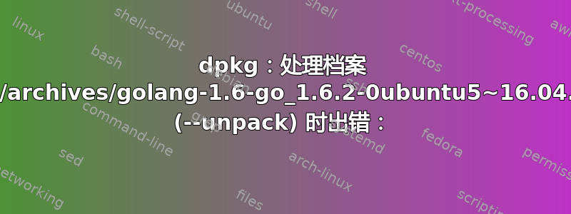 dpkg：处理档案 /var/cache/apt/archives/golang-1.6-go_1.6.2-0ubuntu5~16.04.2_amd64.deb (--unpack) 时出错：