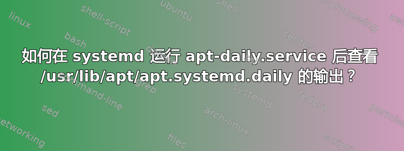 如何在 systemd 运行 apt-daily.service 后查看 /usr/lib/apt/apt.systemd.daily 的输出？