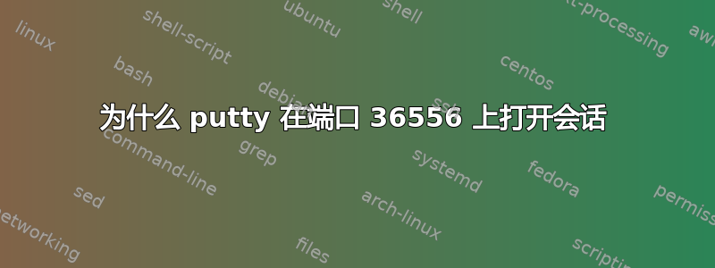 为什么 putty 在端口 36556 上打开会话