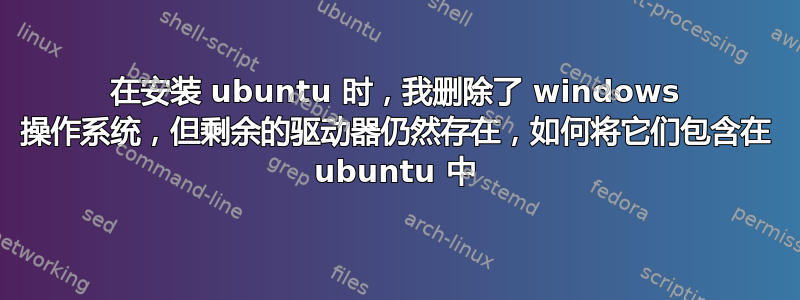 在安装 ubuntu 时，我删除了 windows 操作系统，但剩余的驱动器仍然存在，如何将它们包含在 ubuntu 中