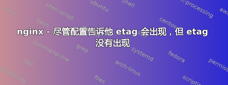 nginx - 尽管配置告诉他 etag 会出现，但 etag 没有出现