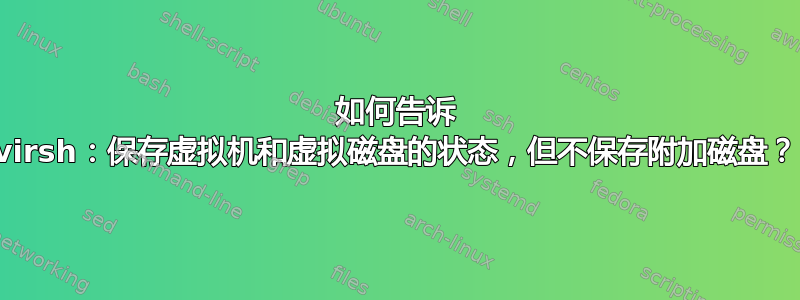 如何告诉 virsh：保存虚拟机和虚拟磁盘的状态，但不保存附加磁盘？