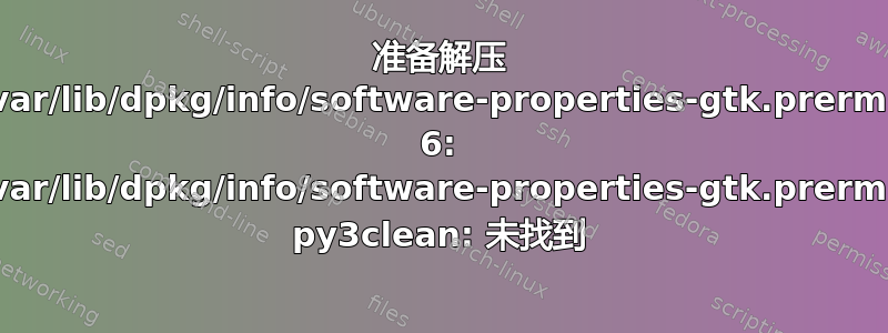 准备解压 /var/lib/dpkg/info/software-properties-gtk.prerm: 6: /var/lib/dpkg/info/software-properties-gtk.prerm: py3clean: 未找到