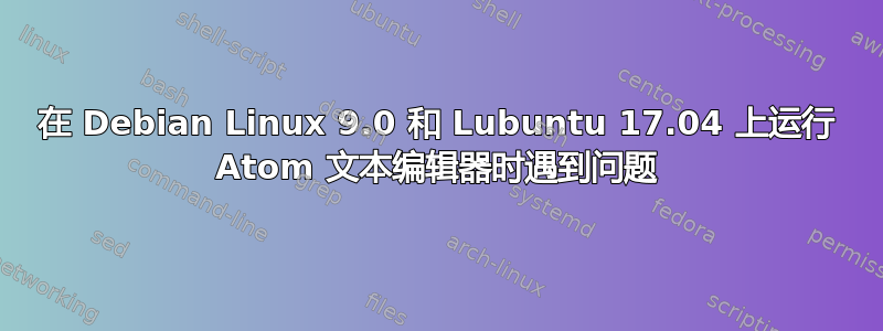 在 Debian Linux 9.0 和 Lubuntu 17.04 上运行 Atom 文本编辑器时遇到问题