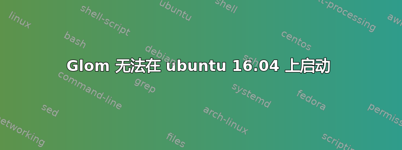 Glom 无法在 ubuntu 16.04 上启动