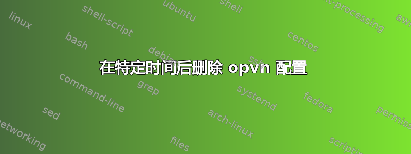 在特定时间后删除 opvn 配置