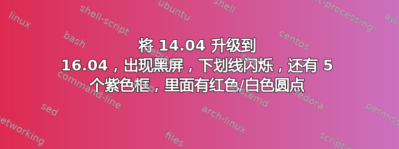 将 14.04 升级到 16.04，出现黑屏，下划线闪烁，还有 5 个紫色框，里面有红色/白色圆点