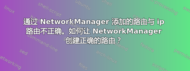 通过 NetworkManager 添加的路由与 ip 路由不正确。如何让 NetworkManager 创建正确的路由？