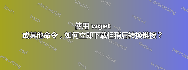 使用 wget 或其他命令，如何立即下载但稍后转换链接？