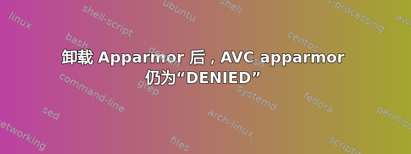 卸载 Apparmor 后，AVC apparmor 仍为“DENIED”