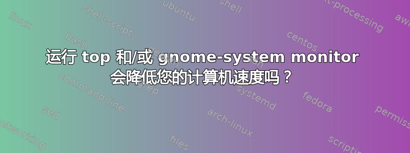 运行 top 和/或 gnome-system monitor 会降低您的计算机速度吗？