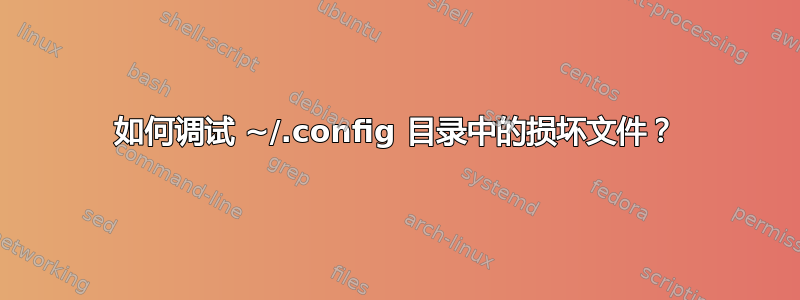 如何调试 ~/.config 目录中的损坏文件？