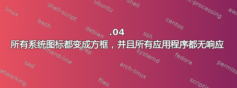 17.04 所有系统图标都变成方框，并且所有应用程序都无响应