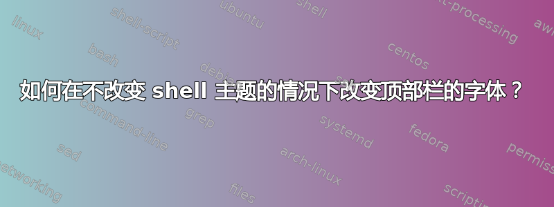 如何在不改变 shell 主题的情况下改变顶部栏的字体？