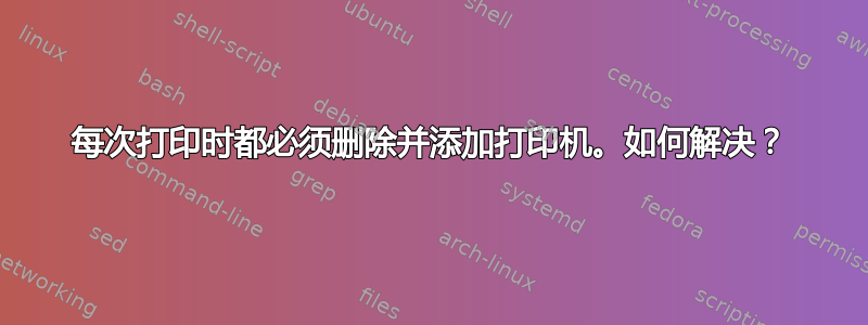 每次打印时都必须删除并添加打印机。如何解决？