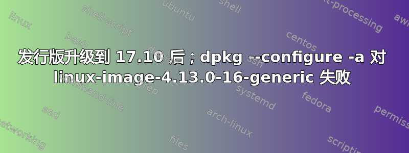 发行版升级到 17.10 后；dpkg --configure -a 对 linux-image-4.13.0-16-generic 失败