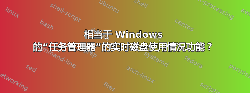 相当于 Windows 的“任务管理器”的实时磁盘使用情况功能？