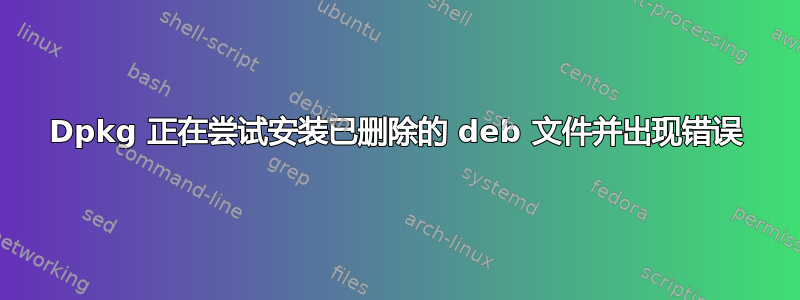 Dpkg 正在尝试安装已删除的 deb 文件并出现错误