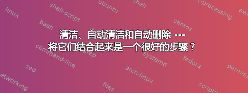 清洁、自动清洁和自动删除 --- 将它们结合起来是一个很好的步骤？