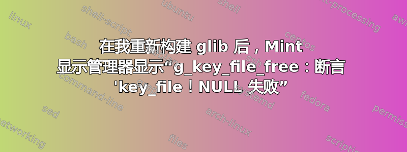 在我重新构建 glib 后，Mint 显示管理器显示“g_key_file_free：断言 'key_file！NULL 失败”