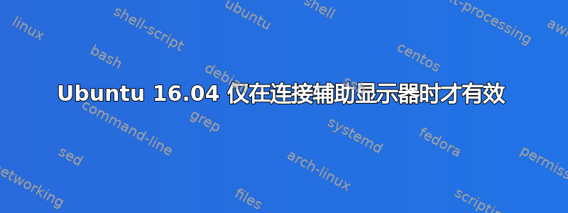 Ubuntu 16.04 仅在连接辅助显示器时才有效