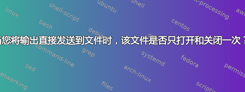 当您将输出直接发送到文件时，该文件是否只打开和关闭一次？