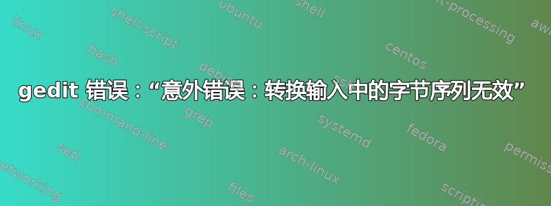 gedit 错误：“意外错误：转换输入中的字节序列无效”