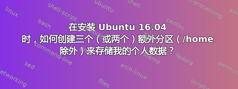 在安装 Ubuntu 16.04 时，如何创建三个（或两个）额外分区（/home 除外）来存储我的个人数据？