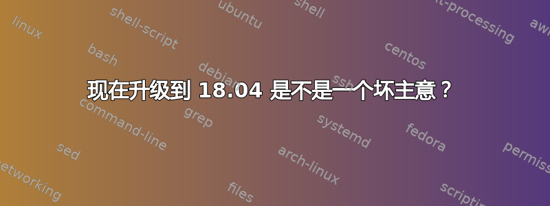 现在升级到 18.04 是不是一个坏主意？