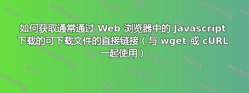 如何获取通常通过 Web 浏览器中的 Javascript 下载的可下载文件的直接链接（与 wget 或 cURL 一起使用）