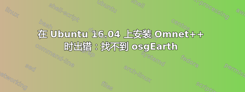 在 Ubuntu 16.04 上安装 Omnet++ 时出错：找不到 osgEarth