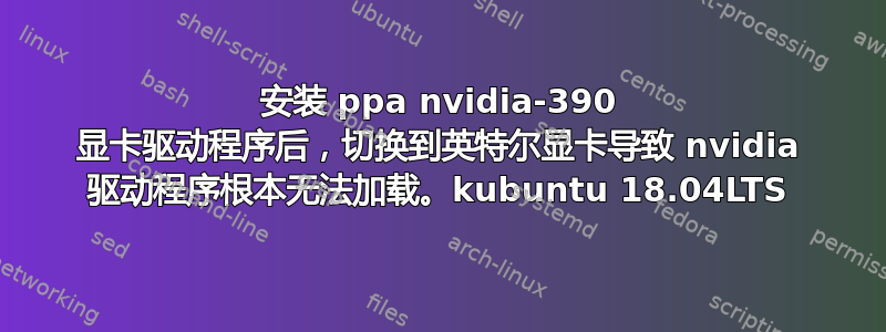 安装 ppa nvidia-390 显卡驱动程序后，切换到英特尔显卡导致 nvidia 驱动程序根本无法加载。kubuntu 18.04LTS