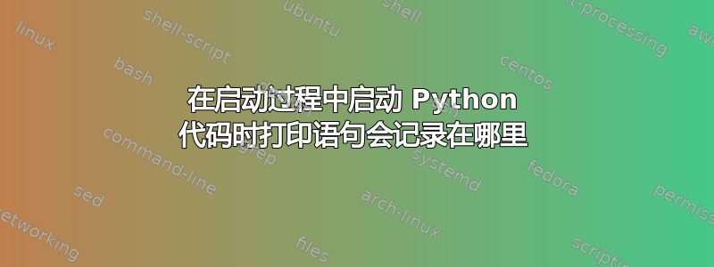 在启动过程中启动 Python 代码时打印语句会记录在哪里