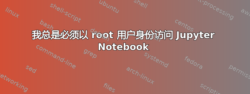 我总是必须以 root 用户身份访问 Jupyter Notebook