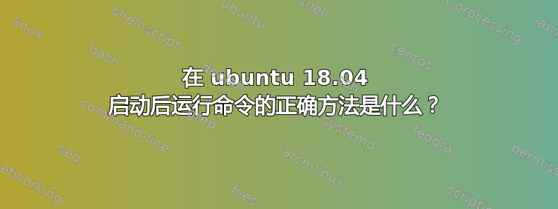 在 ubuntu 18.04 启动后运行命令的正确方法是什么？