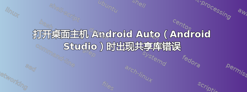 打开桌面主机 Android Auto（Android Studio）时出现共享库错误