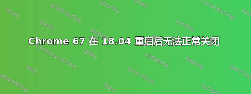 Chrome 67 在 18.04 重启后无法正常关闭