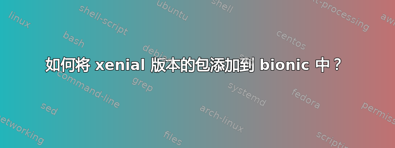 如何将 xenial 版本的包添加到 bionic 中？