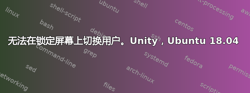 无法在锁定屏幕上切换用户。Unity，Ubuntu 18.04