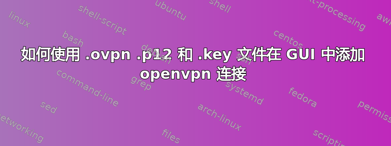 如何使用 .ovpn .p12 和 .key 文件在 GUI 中添加 openvpn 连接