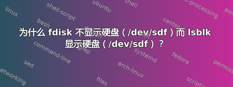 为什么 fdisk 不显示硬盘（/dev/sdf）而 lsblk 显示硬盘（/dev/sdf）？