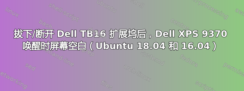 拔下/断开 Dell TB16 扩展坞后，Dell XPS 9370 唤醒时屏幕空白（Ubuntu 18.04 和 16.04）