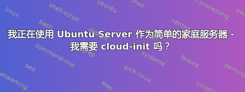 我正在使用 Ubuntu Server 作为简单的家庭服务器 - 我需要 cloud-init 吗？