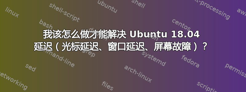 我该怎么做才能解决 Ubuntu 18.04 延迟（光标延迟、窗口延迟、屏幕故障）？