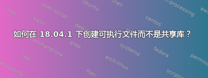 如何在 18.04.1 下创建可执行文件而不是共享库？