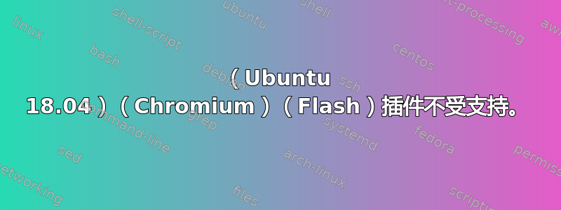 （Ubuntu 18.04）（Chromium）（Flash）插件不受支持。