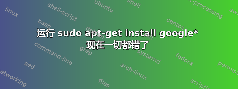 运行 sudo apt-get install google* 现在一切都错了